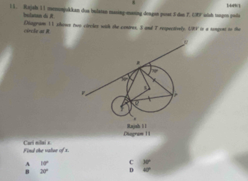 8 1449/1
l1. Rajah 11 menunjukkan dua bulatan masing-masing dengan pusat S dan T. URV ialah tangen pada
bulatan di R.
Diagram 11 shows two circles with the centres, S and T respectively. URV is a tangent to the
circle at R.
Diagram 11
Cari nilai x.
Find the value of x.
A 10°
C 30°
B 20°
D 40°