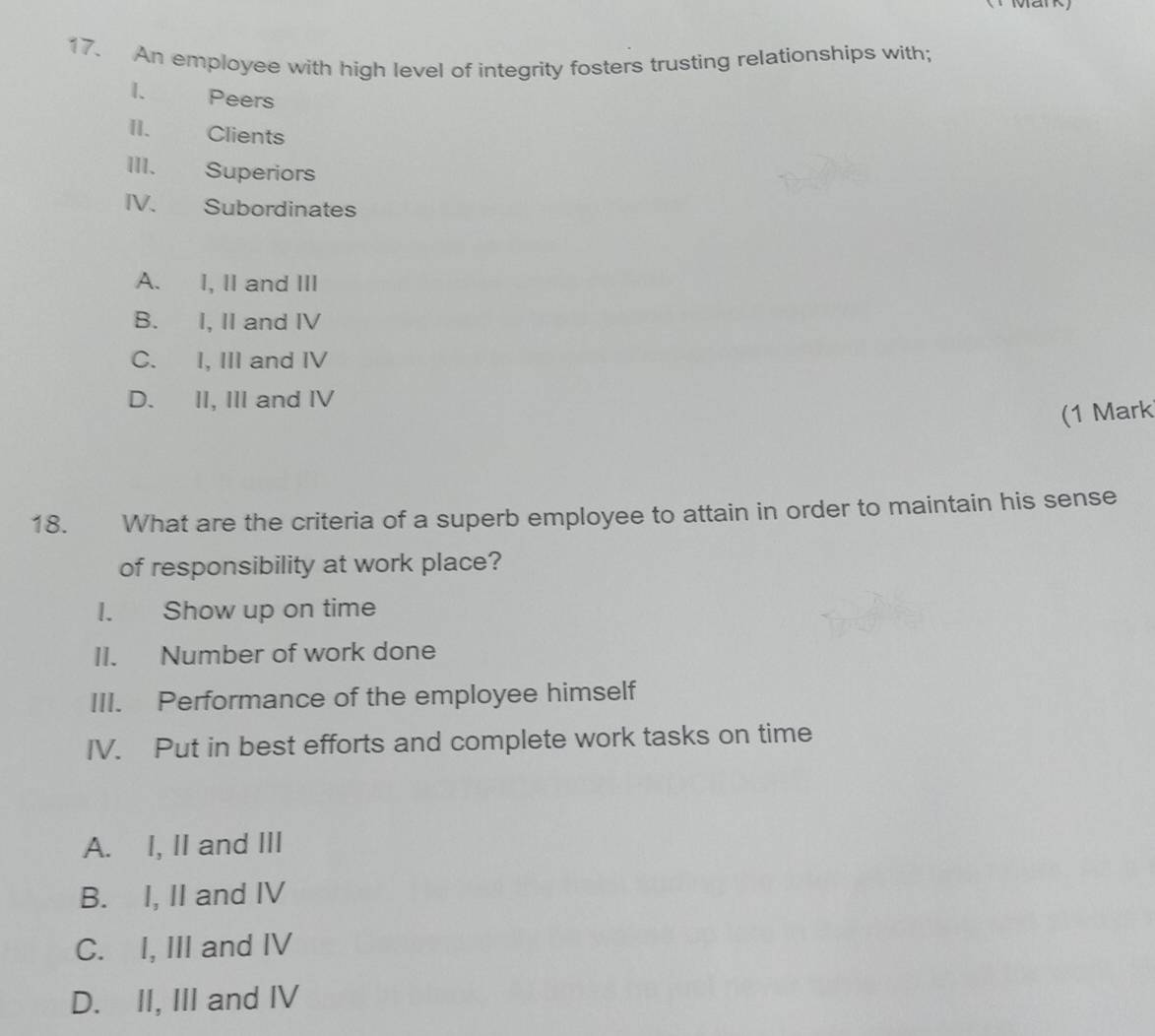 An employee with high level of integrity fosters trusting relationships with;
I. Peers
II. Clients
III. Superiors
IV. Subordinates
A. I, II and III
B. I, II and IV
C. I, III and IV
D. II, III and IV
(1 Mark
18. What are the criteria of a superb employee to attain in order to maintain his sense
of responsibility at work place?
I. Show up on time
II. Number of work done
III. Performance of the employee himself
IV. Put in best efforts and complete work tasks on time
A. I, II and III
B. I, II and IV
C. I, III and IV
D. II, III and IV