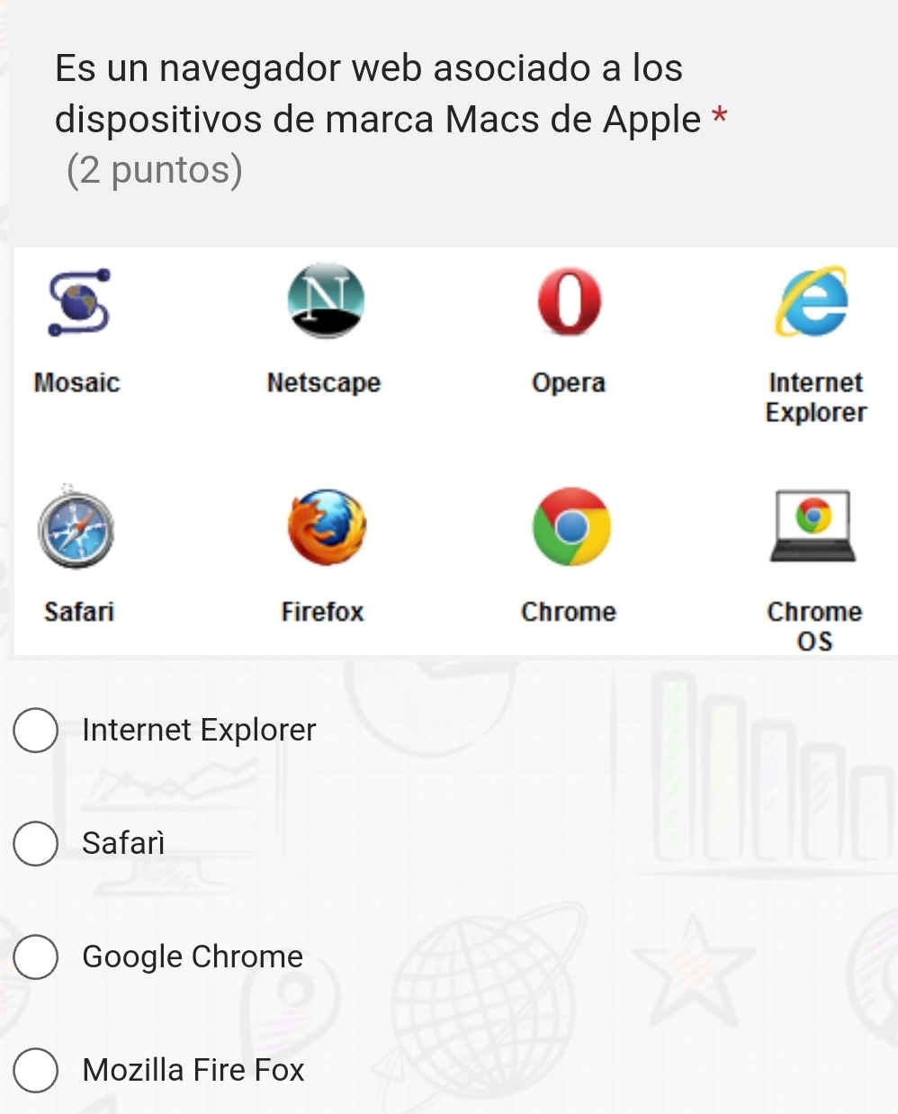 Es un navegador web asociado a los
dispositivos de marca Macs de Apple *
(2 puntos)
I

Mosaic Netscape Opera Internet
Explorer
Safari Firefox Chrome Chrome
OS
Internet Explorer
Safarí
Google Chrome
Mozilla Fire Fox