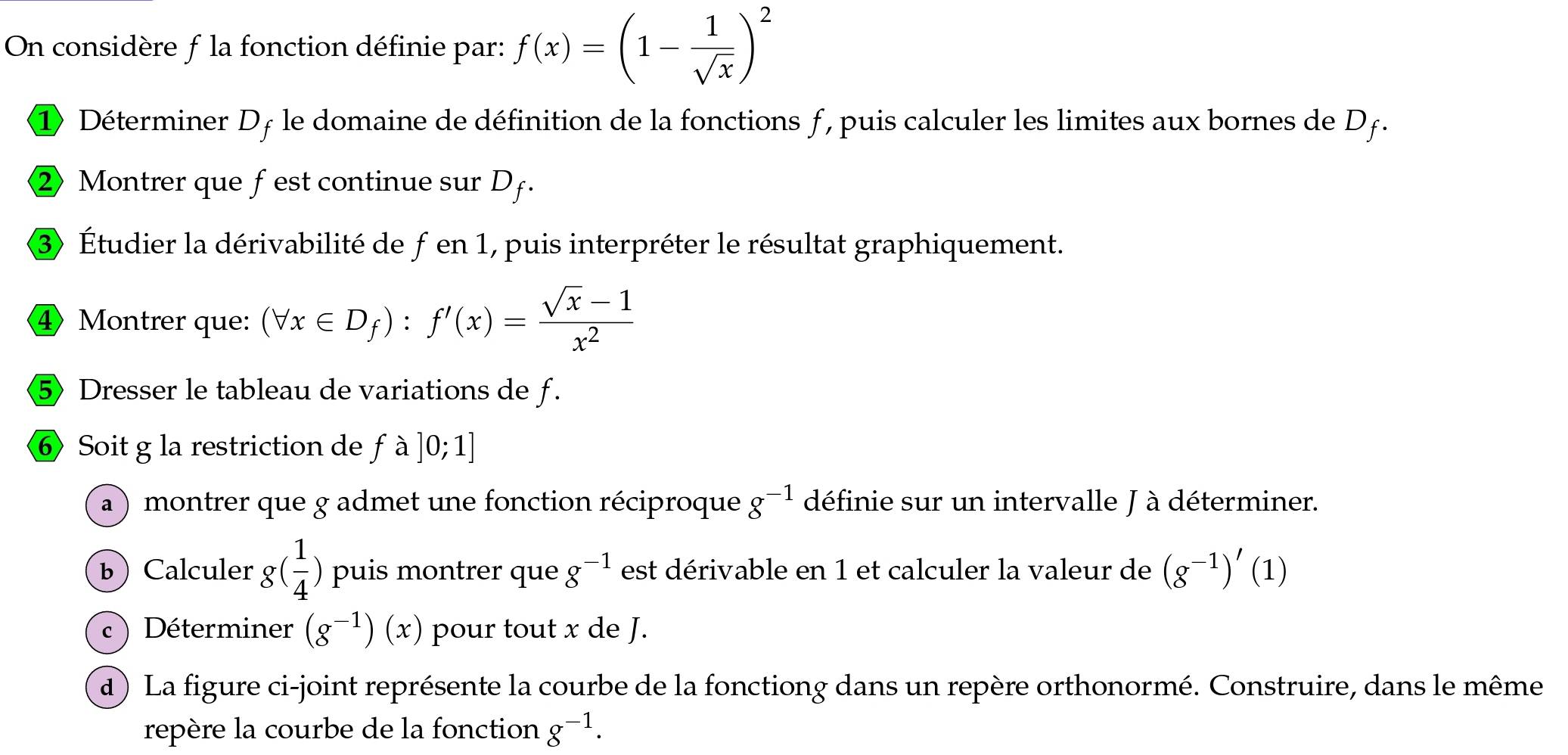 On considère f la fonction définie par: f(x)=(1- 1/sqrt(x) )^2
① Déterminer Dƒ le domaine de définition de la fonctions ƒ , puis calculer les limites aux bornes de Dƒ. 
② Montrer que fest continue sur Df. 
③ Étudier la dérivabilité de f en 1, puis interpréter le résultat graphiquement. 
④Montrer que: (forall x∈ D_f):f'(x)= (sqrt(x)-1)/x^2 
⑤ Dresser le tableau de variations de f. 
⑥ Soit g la restriction de fa]0;1]
a) montrer que g admet une fonction réciproque g^(-1) définie sur un intervalle J à déterminer. 
b Calculer g( 1/4 ) puis montrer que g^(-1) est dérivable en 1 et calculer la valeur de (g^(-1))'(1)
c ) Déterminer (g^(-1))(x) pour tout x de J. 
d) La figure ci-joint représente la courbe de la fonctiong dans un repère orthonormé. Construire, dans le même 
repère la courbe de la fonction g^(-1).