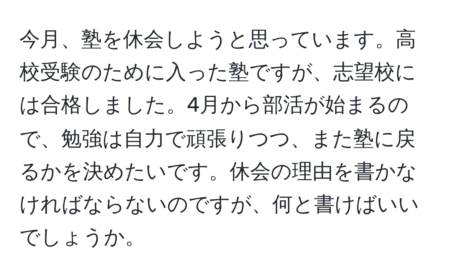 今月、塾を休会しようと思っています。高校受験のために入った塾ですが、志望校には合格しました。4月から部活が始まるので、勉強は自力で頑張りつつ、また塾に戻るかを決めたいです。休会の理由を書かなければならないのですが、何と書けばいいでしょうか。