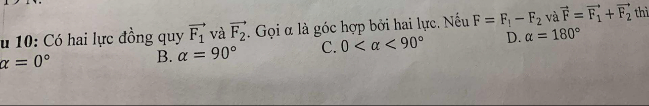 10: Có hai lực đồng quy vector F_1 và vector F_2. Gọi α là góc hợp bởi hai lực. Nếu F=F_!-F_2 và vector F=vector F_1+vector F_2 thì
C. 0 <90° D. alpha =180°
alpha =0°
B. alpha =90°