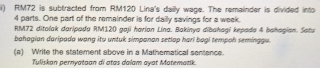 RM72 is subtracted from RM120 Lina's daily wage. The remainder is divided into
4 parts. One part of the remainder is for daily savings for a week.
RM72 ditolak daripada RM120 gaji harian Lina. Bakinya dībahagi kepada 4 bahagian. Satu 
bahagian daripada wang itu untuk simpanan setiap hari bagi tempoh seminggu. 
(a) Write the statement above in a Mathematical sentence. 
Tuliskan pernyataan di atas dalam ayat Matematik.