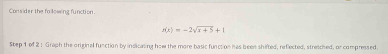 Consider the following function.
s(x)=-2sqrt(x+5)+1
Step 1 of 2 : Graph the original function by indicating how the more basic function has been shifted, reflected, stretched, or compressed.