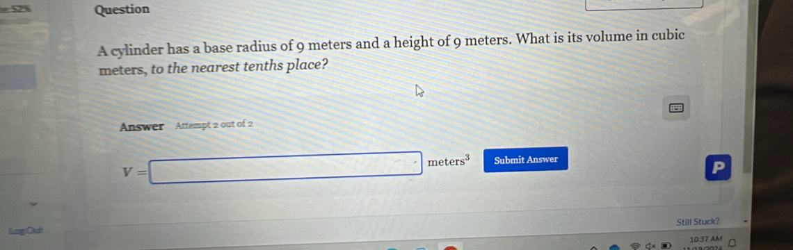 =52% Question 
A cylinder has a base radius of 9 meters and a height of 9 meters. What is its volume in cubic
meters, to the nearest tenths place? 
Answer Attempt 2 out of 2
V=□ meters^3 Submit Answer 
Still Stuck? 
Log Dưt 
10:37 AM