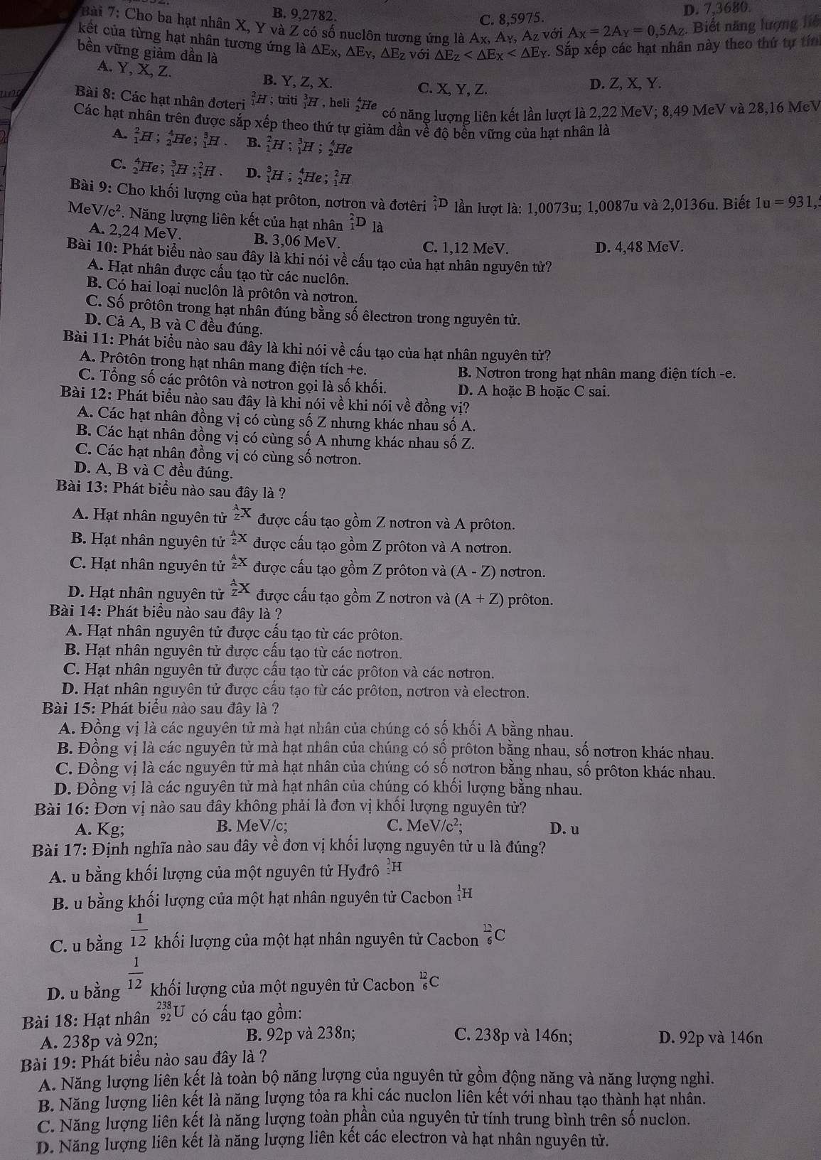 B. 9,2782.
C. 8,5975. D. 7,3680.
Bài 7: Cho ba hạt nhân X, Y và Z có số nuclôn tương ứng là Ax, Ay, A_Z với A_X=2A_Y=0,5A_Z Biết năng lượng liệ
kết của từng hạt nhân tương ứng là △ Ex,△ E_Y,△ E_Z với △ E_Z . Sắp xếp các hạt nhân này theo thứ tự tín
bền vững giảm dần là
A. Y, X, Z. B. Y, Z, X. C. X, Y, Z.
D. Z, X, Y.
Bài 8: Các hạt nhân đơteri _1^(2H;triti_1^3H , heli ^4)F e
có năng lượng liên kết lần lượt là 2,22 MeV; 8,49 MeV và 28,16 MeV
Các hạt nhân trên được sắp xếp theo thứ tự giảm dần về độ bền vững của hạt nhân là
A. _1^(2H; He ; _1^3H. B. _1^2H _1^3H;_2^4He
C. _2^4He; _1^3H ;_1^2H. D. _1^3H;_2^4He;_1^2H
Bài 9: Cho khối lượng của hạt prôton, nơtron và đơtêri _1^2D lần lượt là: 1,0073u; 1,0087u và 2,0136u. Biết 1u=931,
Me /c^2). Năng lượng liên kết của hạt nhân _1^(2D là
A. 2,24 MeV. B. 3,06 MeV.
C. 1,12 MeV. D. 4,48 MeV.
Bài 10: Phát biểu nào sau đây là khi nói về cấu tạo của hạt nhân nguyên tử?
A. Hạt nhân được cấu tạo từ các nuclôn.
B. Có hai loại nuclôn là prôtôn và nơtron.
C. Số prôtôn trong hạt nhân đúng bằng số êlectron trong nguyên tử.
D. Cả A, B và C đều đúng.
Bài 11: Phát biểu nào sau đầy là khi nói về cấu tạo của hạt nhân nguyên tử?
A. Prôtôn trong hạt nhân mang điện tích +e.
B. Notron trong hạt nhân mang điện tích -e.
C. Tổng số các prôtôn và nơtron gọi là số khối. D. A hoặc B hoặc C sai.
Bài 12: Phát biểu nào sau đây là khi nói về khi nói về đồng vị?
A. Các hạt nhân đồng vị có cùng số Z nhưng khác nhau số A.
B. Các hạt nhân đồng vị có cùng số A nhưng khác nhau số Z.
C. Các hạt nhân đồng vị có cùng số nơtron.
D. A, B và C đều đúng.
Bài 13: Phát biểu nào sau đây là ?
A. Hạt nhân nguyên tử _Z^AX được cấu tạo gồm Z nơtron và A prôton.
B. Hạt nhân nguyên tử frac A)2X được cấu tạo gồm Z prôton và A nơtron.
C. Hạt nhân nguyên tử  A/z X được cấu tạo gồm Z prôton và (A-Z) notron.
D. Hạt nhân nguyên tử _z^(AX được cấu tạo gồm Z nơtron và (A+Z) prôton.
Bài 14: Phát biểu nào sau đây là ?
A. Hạt nhân nguyên tử được cấu tạo từ các prôton,
B. Hạt nhân nguyên tử được cầu tạo từ các nơtron.
C. Hạt nhân nguyên tử được cấu tạo từ các prôton và các nơtron.
D. Hat nhân nguyên tử được cầu tạo từ các prôton, nơtron và electron.
Bài 15: Phát biểu nào sau đây là ?
A. Đồng vị là các nguyên tử mà hạt nhân của chúng có số khối A bằng nhau.
B. Đồng vị là các nguyên tử mà hạt nhân của chúng có số prôton bằng nhau, số notron khác nhau.
C. Đồng vị là các nguyên tử mà hạt nhân của chúng có số nơtron bằng nhau, số prôton khác nhau.
D. Đồng vị là các nguyên tử mà hạt nhân của chúng có khối lượng bằng nhau.
Bài 16: Đơn vị nào sau đây không phải là đơn vị khối lượng nguyên tử?
A. Kg; B. MeV/c; C. MeV/c^2); D. u
Bài 17: Định nghĩa nào sau đây về đơn vị khối lượng nguyên tử u là đúng?
A. u bằng khối lượng của một nguyên tử Hyđrô H
B. u bằng khối lượng của một hạt nhân nguyên tử Cacbon _1^(1H
C. u bằng frac 1)12 khối lượng của một hạt nhân nguyên tử Cacbon  12/6 C
D. u bằng  1/12  khối lượng của một nguyên tử Cacbon _6^(12)C
Bài 18: Hạt nhân _(92)^(238)U có cấu tạo ; 0 ồm:
A. 238p và 92n; B. 92p và 238n; C. 238p và 146n; D. 92p và 146n
Bài 19: Phát biểu nào sau đây là ?
A. Năng lượng liên kết là toàn bộ năng lượng của nguyên tử gồm động năng và năng lượng nghi.
B. Năng lượng liên kết là năng lượng tỏa ra khi các nuclon liên kết với nhau tạo thành hạt nhân.
C. Năng lượng liên kết là năng lượng toàn phần của nguyên tử tính trung bình trên số nuclon.
D. Năng lượng liên kết là năng lượng liên kết các electron và hạt nhân nguyên tử.