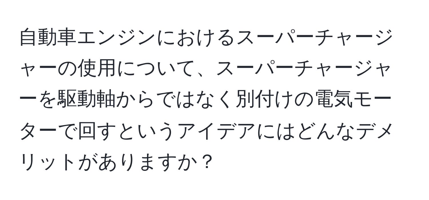 自動車エンジンにおけるスーパーチャージャーの使用について、スーパーチャージャーを駆動軸からではなく別付けの電気モーターで回すというアイデアにはどんなデメリットがありますか？