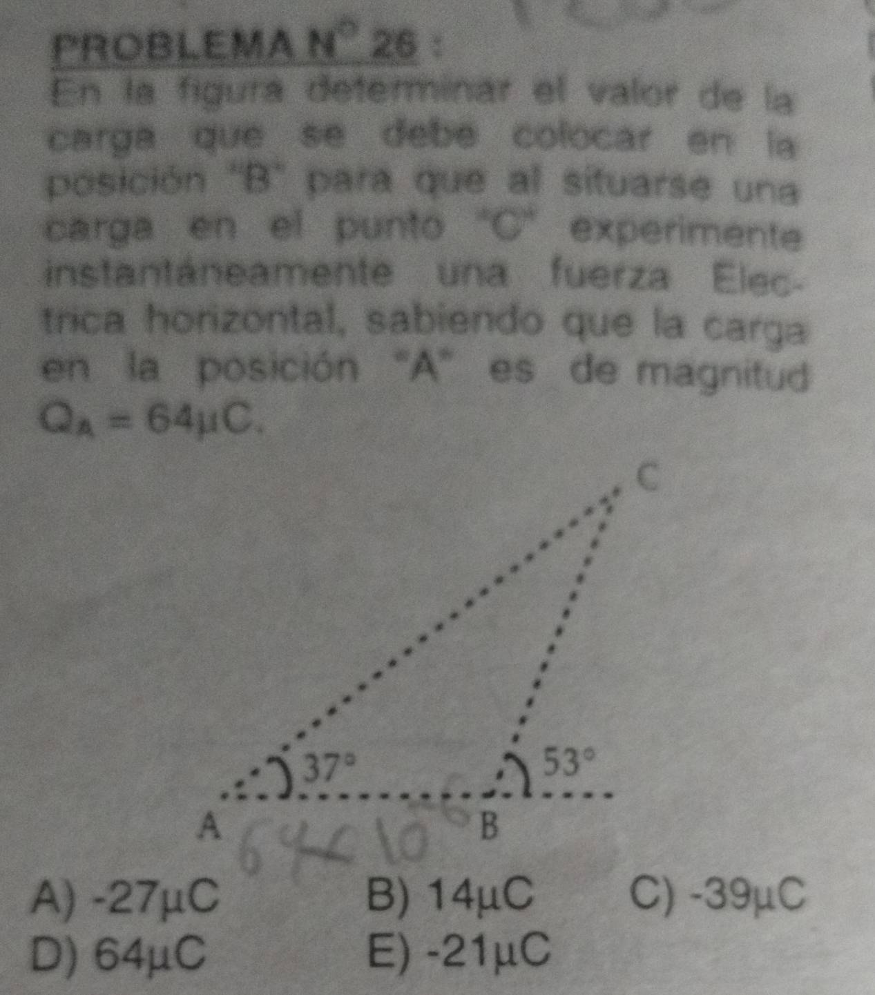 PROBLEMA N° 26 :
En la figura determinar el valor de la
carga que se debe colocar en la
posición "B" para que al situarse una
carga en el punto "C” experimente
instantáneamente una fuerza Elec-
trica horizontal, sabiendo que la carga
en la posición “A” es de magnitud
Q_A=64mu C.
A) -27μC B) 14μC C) -39μC
D) 64μC E) -21μC