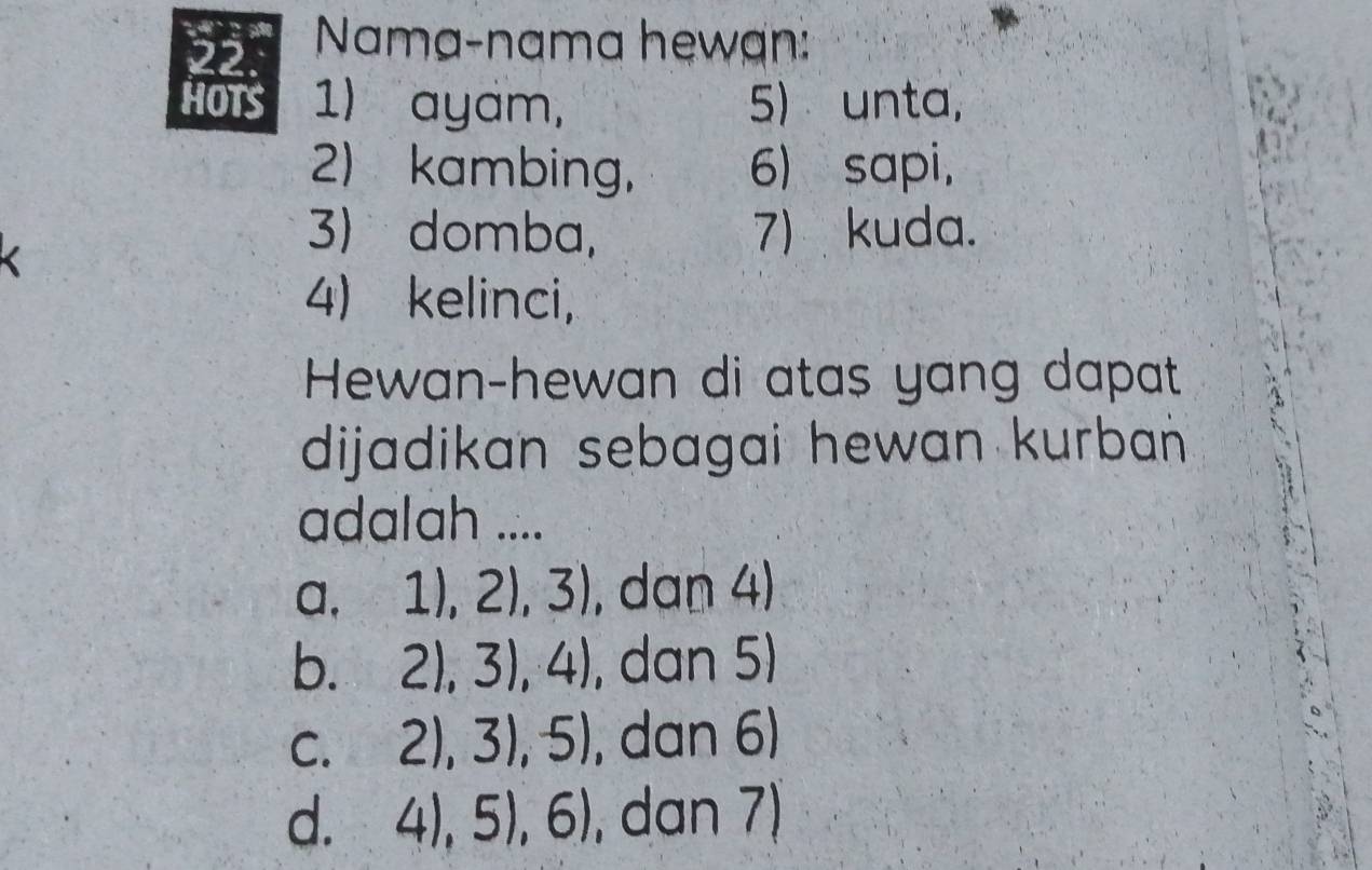 22.° Nama-nama hewạn:
HOTS 1) ayam, 5) unta,
2) kambing, 6) sapi,
3) domba, 7) kuda.
4) kelinci,
Hewan-hewan di atas yang dapat
dijadikan sebagai hewan kurban 
adalah ....
a, 1),2),3) , dan 4)
b. 2),3),4) , dan 5)
C. 2),3),5) , dan 6)
d. 4),5),6) , dan 7)