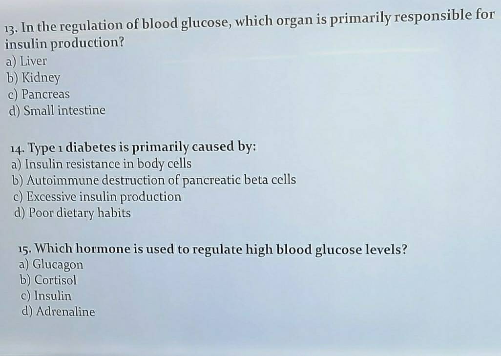 In the regulation of blood glucose, which organ is primarily responsible for
insulin production?
a) Liver
b) Kidney
c) Pancreas
d) Small intestine
14. Type 1 diabetes is primarily caused by:
a) Insulin resistance in body cells
b) Autoimmune destruction of pancreatic beta cells
c) Excessive insulin production
d) Poor dietary habits
15. Which hormone is used to regulate high blood glucose levels?
a) Glucagon
b) Cortisol
c) Insulin
d) Adrenaline