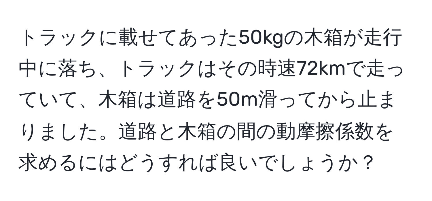 トラックに載せてあった50kgの木箱が走行中に落ち、トラックはその時速72kmで走っていて、木箱は道路を50m滑ってから止まりました。道路と木箱の間の動摩擦係数を求めるにはどうすれば良いでしょうか？