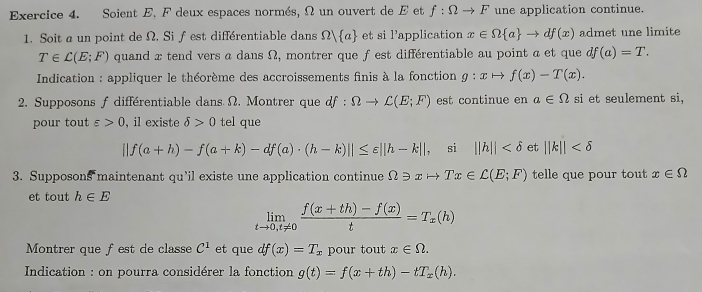 Soient E. F deux espaces normés, Ω un ouvert de E et f:Omega to F une application continue. 
1. Soit a un point de Ω. Sif est différentiable dans Omega  a et si 1' application x∈ Omega  a to df(x) admet une limite
T∈ L(E;F) quand x tend vers a dans Ω, montrer que f est différentiable au point a et que df(a)=T. 
* Indication : appliquer le théorème des accroissements finis à la fonction g:xto f(x)-T(x). 
2. Supposons f différentiable dans Ω. Montrer que df:Omega to C(E;F) est continue en a∈ Omega si et seulement si, 
pour tout varepsilon >0 , il existe delta >0 tel que
||f(a+h)-f(a+k)-df(a)· (h-k)||≤ varepsilon ||h-k|| , si ||h|| et ||k||
3. Supposons maintenant qu’il existe une application continue Ω ≥ x → Tx∈ L(E;F) telle que pour tout x∈ Omega
et tout h∈ E
limlimits _tto 0,t!= 0 (f(x+th)-f(x))/t =T_x(h)
Montrer que fest de classe C^1 et que df(x)=T_x pour tout x∈ Omega. 
Indication : on pourra considérer la fonction g(t)=f(x+th)-tT_x(h).