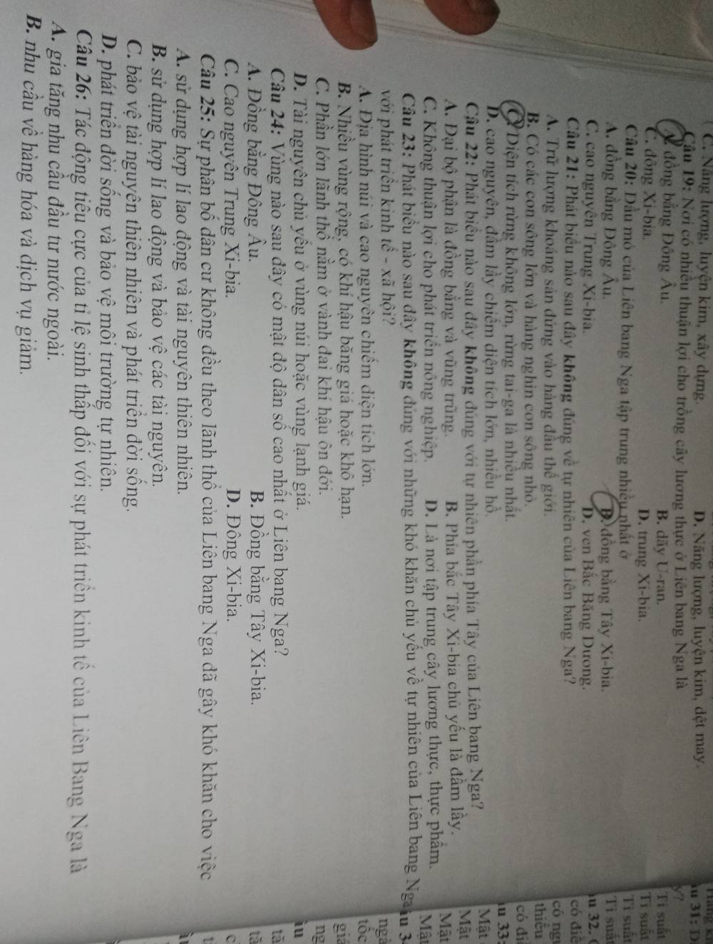 C. Nẵng lượng, luyện kim, xây dựng. D. Năng lượng, luyện kim, dệt may. iu ráng ki
31:D
Câu 19: Nơi có nhiều thuận lợi cho trồng cây lương thực ở Liên bang Nga là
y?
Ấ đồng bằng Đông Âu. B. dãy U-ran. Ti suất
C. đông Xi-bia. D. trung Xi-bia. Tí suất
Câu 20: Dầu mỏ của Liên bang Nga tập trung nhiều nhất ở Ti suất
A. đồng bằng Đông Âu. B đồng bằng Tây Xi-bia. Tỉ suất
C. cao nguyên Trung Xi-bia. D. ven Bắc Băng Dưong. u 32. (
Câu 21: Phát biểu nào sau đây không đúng về tự nhiên của Liên bang Nga? có ng có điễ
A. Trữ lượng khoáng sản đứng vào hàng đầu thể giới.
thiếu
B. Có các con sông lớn và hàng nghin con sông nhỏ.
có đì
C Diện tích rừng không lớn, rừng tai-ga là nhiều nhất.
u 33:
D. cao nguyên, đầm lầy chiếm diện tích lớn, nhiều hồ. Mật
Câu 22: Phát biểu nào sau đây không đúng với tự nhiên phần phía Tây của Liên bang Nga?
A. Đại bộ phận là đồng bằng và vũng trũng. B. Phía bắc Tây Xi-bia chủ yếu là đầm lầy.
Mật
Mật
C. Không thuận lợi cho phát triển nông nghiệp. D. Là nơi tập trung cây lương thực, thực phẩm.  Mật
Câu 23: Phát biểu nào sau đây không đúng với những khó khăn chủ yếu về tự nhiên của Liên bang Ngaịu 3
với phát triền kinh tế - xã hội? ngà
A. Địa hình núi và cao nguyên chiếm diện tích lớn. tóc
B. Nhiều vùng rộng, có khí hậu băng giá hoặc khô hạn. giá
C. Phần lớn lãnh thổ nằm ở vành đai khí hậu ôn đới.
ng
D. Tài nguyên chủ yêu ở vùng núi hoặc vùng lạnh giá.
iu
Câu 24: Vùng nào sau đây có mật độ dân số cao nhất ở Liên bang Nga? tǎ
A. Đồng bằng Đông Âu. B. Đồng bằng Tây Xi-bia. tả
C. Cao nguyên Trung Xi-bia. D. Đông Xi-bia.
C
Câu 25: Sự phân bố dân cư không đều theo lãnh thổ của Liên bang Nga dã gây khó khăn cho việc
A. sử dụng hợp lí lao động và tài nguyên thiên nhiên.
B. sử dụng hợp lí lao động và bảo vệ các tài nguyên.
C. bảo vệ tài nguyên thiên nhiên và phát triển đời sống.
D. phát triển đời sống và bảo vệ môi trường tự nhiên.
Câu 26: Tác động tiểu cực của tỉ lệ sinh thấp đối với sự phát triền kinh tế của Liên Bang Nga là
A. gia tăng nhu cầu đầu tư nước ngoài.
B nhu cầu về hàng hóa và dịch vụ giảm.