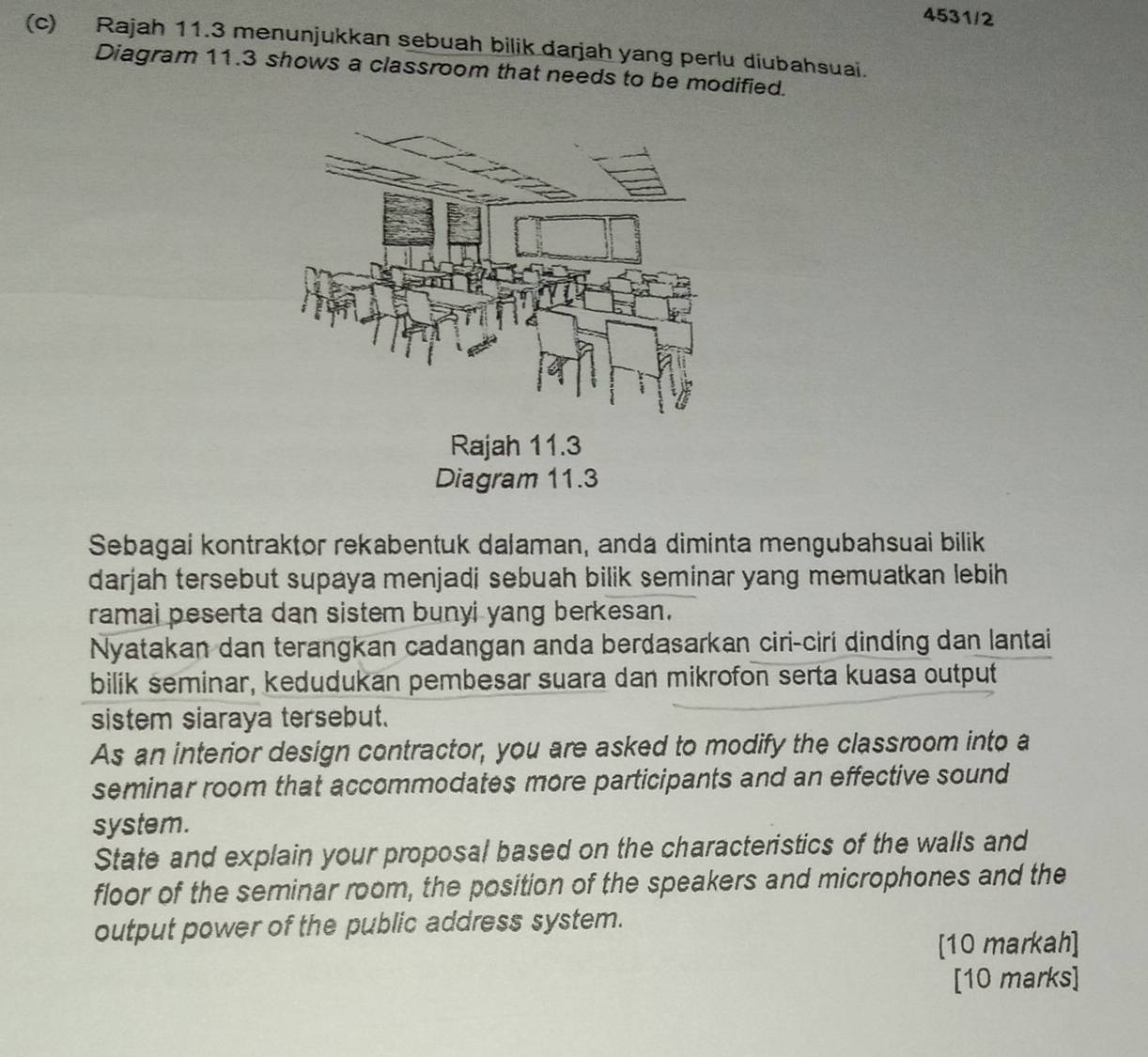 4531/2 
(c) Rajah 11.3 menunjukkan sebuah bilik darjah yang perlu diubahsuai. 
Diagram 11.3 shows a classroom that needs to be modified. 
Rajah 11.3 
Diagram 11.3 
Sebagai kontraktor rekabentuk dalaman, anda diminta mengubahsuai bilik 
darjah tersebut supaya menjadi sebuah bilik seminar yang memuatkan lebih 
ramai peserta dan sistem bunyi yang berkesan. 
Nyatakan dan terangkan cadangan anda berdasarkan ciri-ciri dinding dan lantai 
bilik seminar, kedudukan pembesar suara dan mikrofon serta kuasa output 
sistem siaraya tersebut. 
As an interior design contractor, you are asked to modify the classroom into a 
seminar room that accommodates more participants and an effective sound 
system. 
State and explain your proposal based on the characteristics of the walls and 
floor of the seminar room, the position of the speakers and microphones and the 
output power of the public address system. 
[10 markah] 
[10 marks]