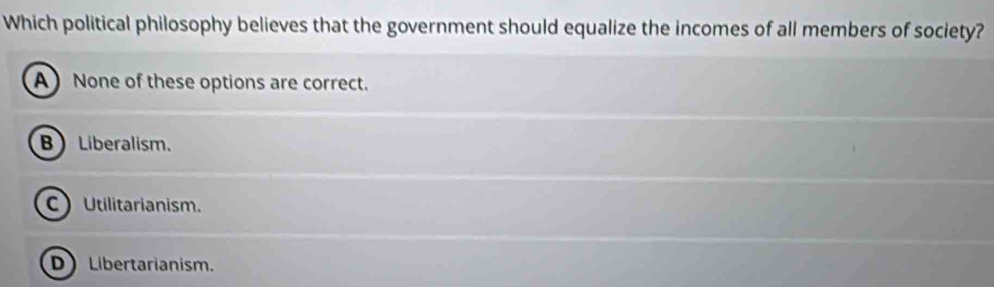 Which political philosophy believes that the government should equalize the incomes of all members of society?
A None of these options are correct.
B Liberalism.
C Utilitarianism.
D Libertarianism.