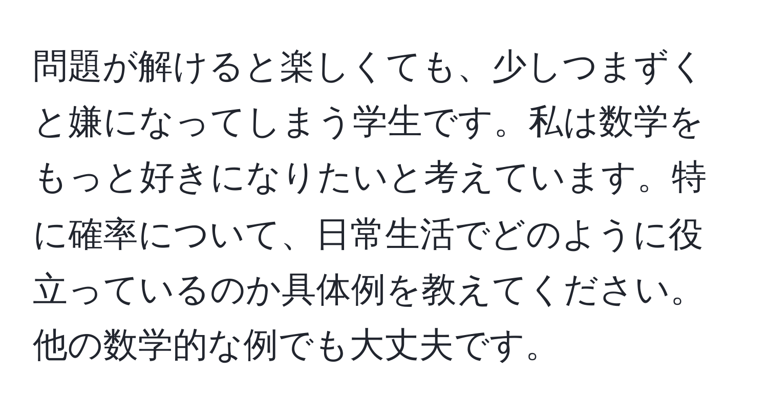 問題が解けると楽しくても、少しつまずくと嫌になってしまう学生です。私は数学をもっと好きになりたいと考えています。特に確率について、日常生活でどのように役立っているのか具体例を教えてください。他の数学的な例でも大丈夫です。