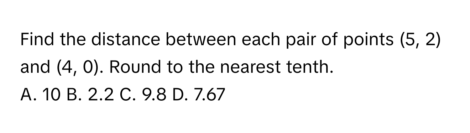 Find the distance between each pair of points (5, 2) and (4, 0). Round to the nearest tenth. 
A. 10 B. 2.2 C. 9.8 D. 7.67