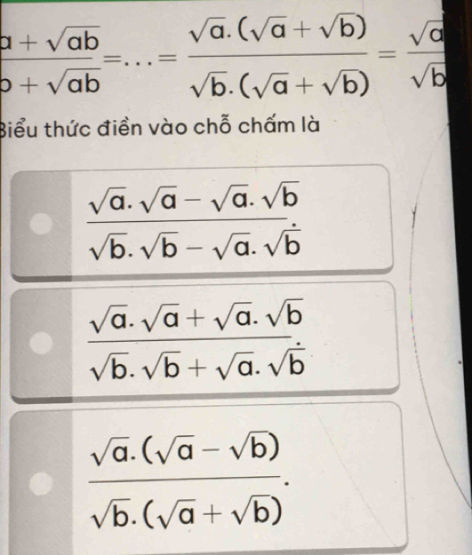  (a+sqrt(ab))/b+sqrt(ab) =...= (sqrt(a).(sqrt(a)+sqrt(b)))/sqrt(b).(sqrt(a)+sqrt(b)) = sqrt(a)/sqrt(b) 
Biểu thức điền vào chỗ chấm là
 (sqrt(a).sqrt(a)-sqrt(a).sqrt(b))/sqrt(b).sqrt(b)-sqrt(a).sqrt(b) 
 (sqrt(a)· sqrt(a)+sqrt(a)· sqrt(b))/sqrt(b)· sqrt(b)+sqrt(a)· sqrt(b) 
 (sqrt(a).(sqrt(a)-sqrt(b)))/sqrt(b).(sqrt(a)+sqrt(b)) .