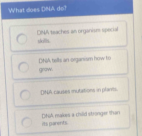 What does DNA do?
DNA teaches an organism special
skills.
DNA tells an organism how to
grow.
DNA causes mutations in plants.
DNA makes a child stronger than
its parents.