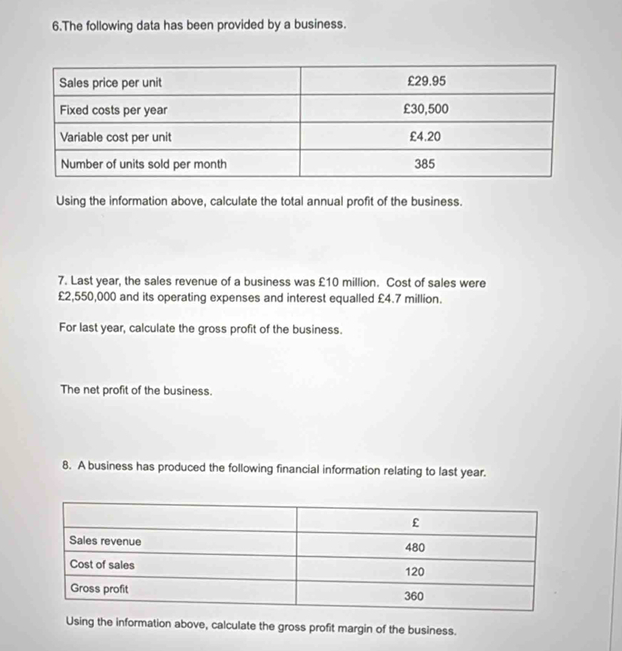 The following data has been provided by a business. 
Using the information above, calculate the total annual profit of the business. 
7. Last year, the sales revenue of a business was £10 million. Cost of sales were
£2,550,000 and its operating expenses and interest equalled £4.7 million. 
For last year, calculate the gross profit of the business. 
The net profit of the business. 
8. A business has produced the following financial information relating to last year. 
Using the information above, calculate the gross profit margin of the business.