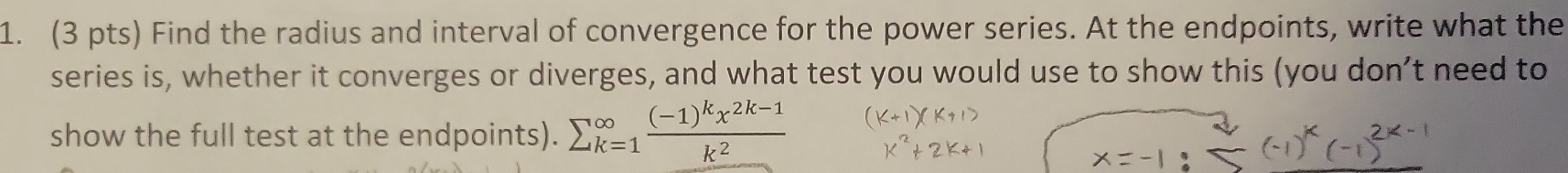 Find the radius and interval of convergence for the power series. At the endpoints, write what the 
series is, whether it converges or diverges, and what test you would use to show this (you don’t need to 
show the full test at the endpoints). sumlimits  underline(k=1)^(∈fty)frac (-1)^kx^(2k-1)k^2