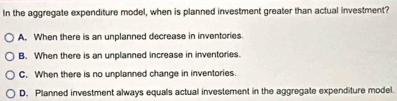 In the aggregate expenditure model, when is planned investment greater than actual investment?
A. When there is an unplanned decrease in inventories.
B. When there is an unplanned increase in inventories.
C. When there is no unplanned change in inventories.
D. Planned investment always equals actual investement in the aggregate expenditure model.