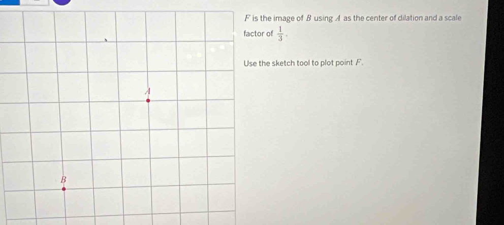 image of Busing A as the center of dilation and a scale 
factor of  1/3 . 
e sketch tool to plot point F.