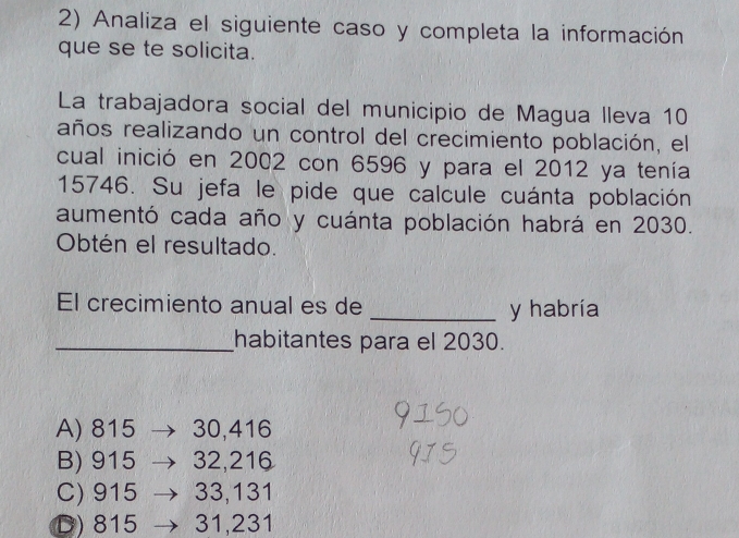 Analiza el siguiente caso y completa la información
que se te solicita.
La trabajadora social del municipio de Magua lleva 10
años realizando un control del crecimiento población, el
cual inició en 2002 con 6596 y para el 2012 ya tenía
15746. Su jefa le pide que calcule cuánta población
aumentó cada año y cuánta población habrá en 2030.
Obtén el resultado.
El crecimiento anual es de _y habría
_habitantes para el 2030.
A) 815 30,416
B) 915 32,216
C) 915 33,131
D) 815 31,231