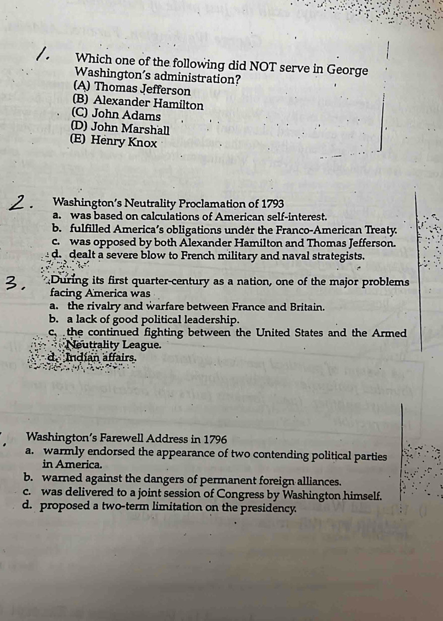 Which one of the following did NOT serve in George
Washington’s administration?
(A) Thomas Jefferson
(B) Alexander Hamilton
(C) John Adams
(D) John Marshall
(E) Henry Knox
Washington’s Neutrality Proclamation of 1793
a. was based on calculations of American self-interest.
b. fulfilled America’s obligations undér the Franco-American Treaty.
c. was opposed by both Alexander Hamilton and Thomas Jefferson.
d. dealt a severe blow to French military and naval strategists.
During its first quarter-century as a nation, one of the major problems
facing America was
a. the rivalry and warfare between France and Britain.
b. a lack of good political leadership.
c the continued fighting between the United States and the Armed
Neutrality League.
d. Indían affairs.
Washington’s Farewell Address in 1796
a. warmly endorsed the appearance of two contending political parties
in America.
b. warned against the dangers of permanent foreign alliances.
c. was delivered to a joint session of Congress by Washington himself.
d. proposed a two-term limitation on the presidency.