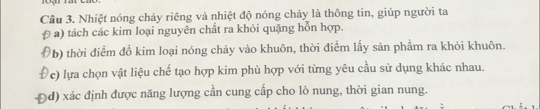 Nhiệt nóng chảy riêng và nhiệt độ nóng chảy là thông tin, giúp người ta 
a) tách các kim loại nguyên chất ra khỏi quặng hỗn hợp. 
b) thời điểm đổ kim loại nóng chảy vào khuôn, thời điểm lấy sản phẩm ra khỏi khuôn. 
c) lựa chọn vật liệu chế tạo hợp kim phù hợp với từng yêu cầu sử dụng khác nhau. 
d) xác định được năng lượng cần cung cấp cho lò nung, thời gian nung.