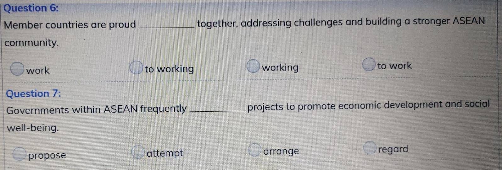 Member countries are proud_ together, addressing challenges and building a stronger ASEAN
community.
work to working working
to work
Question 7:
Governments within ASEAN frequently _projects to promote economic development and social
well-being.
propose attempt arrange regard