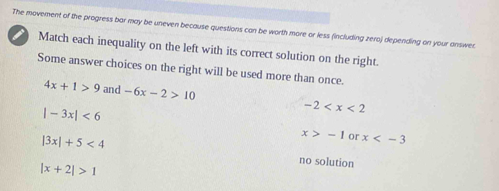 The movement of the progress bar may be uneven because questions can be worth more or less (including zero) depending on your answer.
Match each inequality on the left with its correct solution on the right.
Some answer choices on the right will be used more than once.
4x+1>9 and -6x-2>10 -2
|-3x|<6</tex>
|3x|+5<4</tex>
x>-1 or x
|x+2|>1
no solution