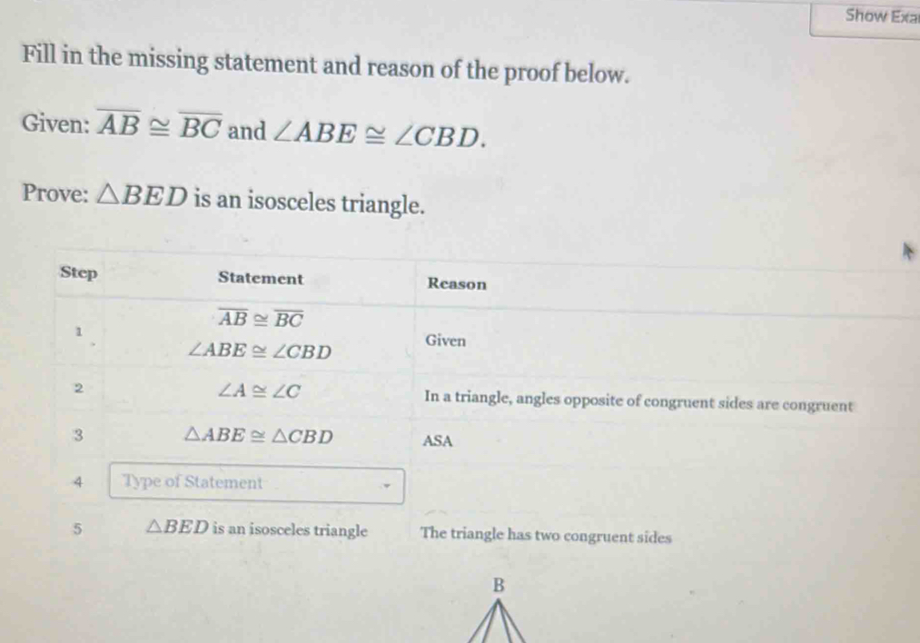 Show Exa
Fill in the missing statement and reason of the proof below.
Given: overline AB≌ overline BC and ∠ ABE≌ ∠ CBD.
Prove: △ BED is an isosceles triangle.
t
5 △ BED is an isosceles triangle The triangle has two congruent sides
B