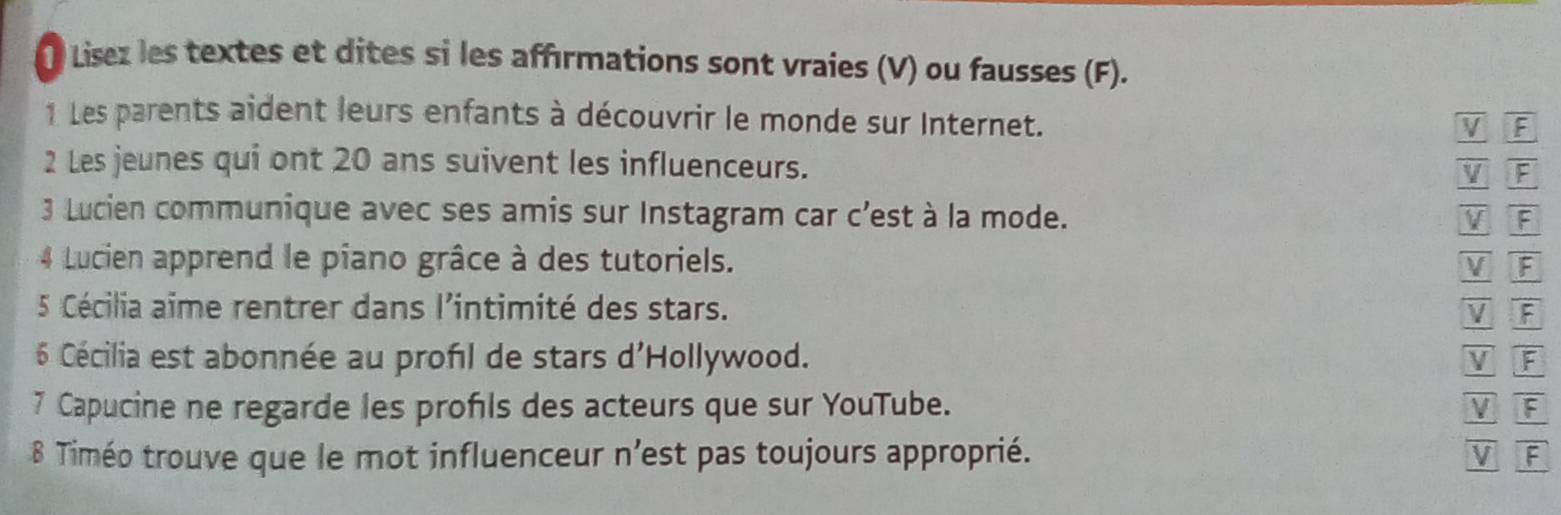 Lisez les textes et dites si les affirmations sont vraies (V) ou fausses (F).
1 Les parents aident leurs enfants à découvrir le monde sur Internet.
V F
2 Les jeunes qui ont 20 ans suivent les influenceurs.
V F
3 Lucien communique avec ses amis sur Instagram car c’est à la mode. V F
4 Lucien apprend le piano grâce à des tutoriels. V F
5 Cécilia aïme rentrer dans l'intimité des stars. V F
6 Cécilia est abonnée au profl de stars d'Hollywood. V F
7 Capucine ne regarde les profls des acteurs que sur YouTube. V F
8 Timéo trouve que le mot influenceur n’est pas toujours approprié. V F