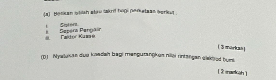 Berikan istilah atau takrif bagi perkataan berikut 
i Sister. 
Separa Pengalir. 
- Faktor Kuasa 
( 3 markah) 
(b) Nyatakan dua kaedah bagi mengurangkan nilai rintangan elektrod bumi. 
( 2 markah )