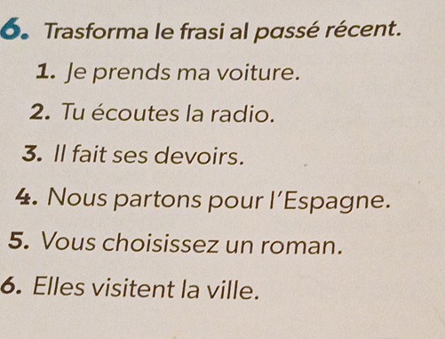 Trasforma le frasi al passé récent. 
1. Je prends ma voiture. 
2. Tu écoutes la radio. 
3. ll fait ses devoirs. 
4. Nous partons pour l’Espagne. 
5. Vous choisissez un roman. 
6. Elles visitent la ville.