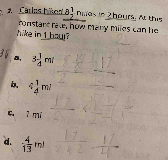 Carlos hiked 8 1/2 milesi in 2 hours. At this
constant rate, how many miles can he
hike in 1 hour?
a. 3 1/4 mi
b. 4 1/4 mi
c. 1 mi
d.  4/13 mi