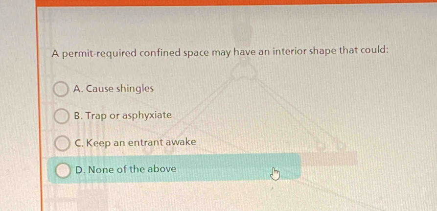 A permit-required confined space may have an interior shape that could:
A. Cause shingles
B. Trap or asphyxiate
C. Keep an entrant awake
D. None of the above