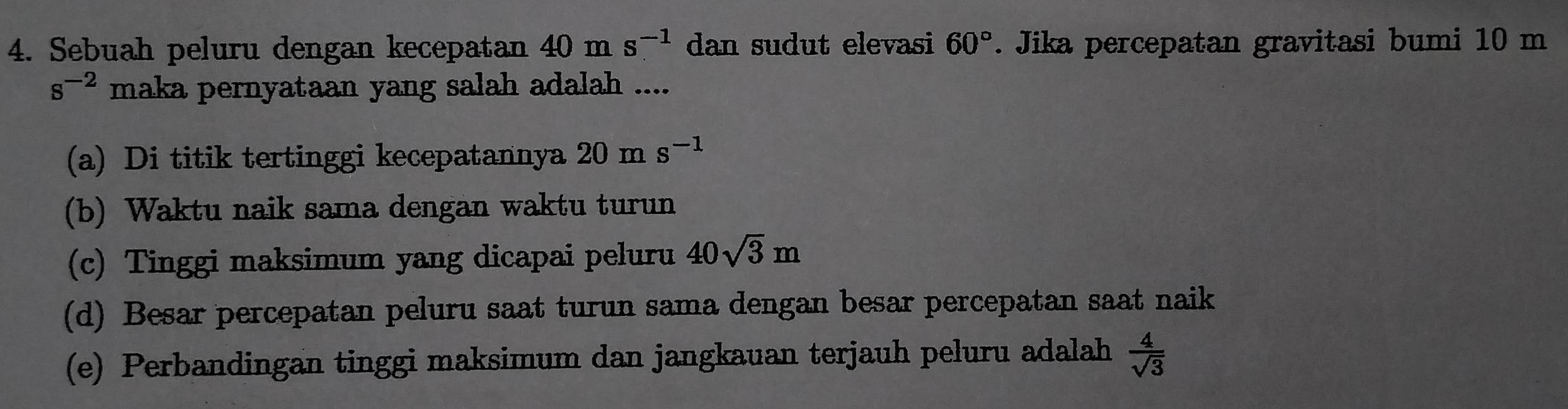 Sebuah peluru dengan kecepatan 40ms^(-1) dan sudut elevasi 60°. Jika percepatan gravitasi bumi 10 m
s^(-2) maka pernyataan yang salah adalah ....
(a) Di titik tertinggi kecepatannya 20 m s^(-1)
(b) Waktu naik sama dengan waktu turun
(c) Tinggi maksimum yang dicapai peluru 40sqrt(3)m
(d) Besar percepatan peluru saat turun sama dengan besar percepatan saat naik
(e) Perbandingan tinggi maksimum dan jangkauan terjauh peluru adalah  4/sqrt(3) 