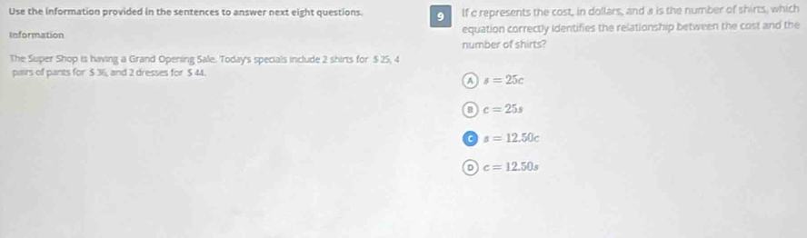 Use the information provided in the sentences to answer next eight questions. o If c represents the cost, in dollars, and a is the number of shirts, which
Information equation correctly Identifies the relationship between the cost and the
number of shirts?
The Super Shop is having a Grand Opening Sale. Today's specials include 2 shirts for $ 25, 4
pairs of pants for $ 36, and 2 dresses for $ 44.
A s=25c
a c=25s
s=12.50c
D c=12.50s