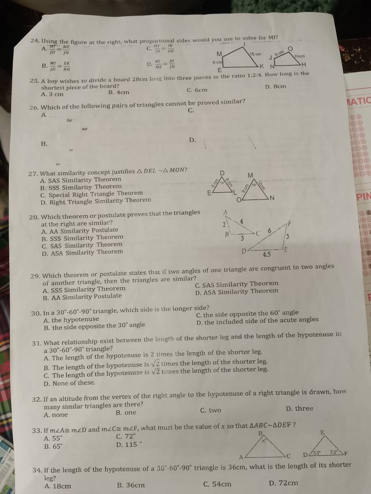 Using the figure at the right, what proportional sides would you use to solve for MI?
C.
A.  MT/IO = ME/IN   MT/JO = IK/OH 
B.  MI/JO = EK/NH   MI/ME = JO/JN 
D.
25. A boy wishes to divide a board 28cm long into three pieces in the ratio 1:2:4 How long is the
shortest piece of the board?
A. 3 cm B. 4cm C. 6cm D. 8cm
26. Which of the following pairs of triangles cannot be proved similar?
IATIC
C.
A.
50
40°
B.
D.
"
27. What similarity concept justifies △ DELsim △ MON 2
A. SAS Similarity Theorem
B. SSS Similarity Theorem
C. Special Right Triangle Theorem
D. Right Triangle Similarity Theorem
PIN
28. Which theorem or postulate proves that the triangles 
at the right are similar?
A. AA Similarity Postulate
B. SSS Similarity Theorem
C. SAS Similarity Theorem
D. ASA Similarity Theorem
29. Which theorem or postulate states that if two angles of one triangle are congruent to two angles
of another triangle, then the triangles are similar?
A. SSS Similarity Theorem C. SAS Similarity Theorem
B. AA Similarity Postulate D. ASA Similarity Theorem
30. In a 30°-60°-90° triangle, which side is the longer side?
A. the hypotenuse C. the side opposite the 60° angle
B. the side opposite the 30° angle D. the included side of the acute angles
31. What relationship exist between the length of the shorter leg and the length of the hypotenuse in
a 30°-60°-90° triangle?
A. The length of the hypotenuse is 2 times the length of the shorter leg.
B. The length of the hypotenuse is sqrt(2) times the length of the shorter leg.
C. The length of the hypotenuse is sqrt(2) times the length of the shorter leg.
D. None of these.
32. If an altitude from the vertex of the right angle to the hypotenuse of a right triangle is drawn, how
many similar triangles are there?
A. none B. one C. two D. three
33. If m∠ A≌ m∠ D and m∠ C≌ m∠ F , what must be the value of x so that △ ABCsim △ DEF ?
A. 55°
C. 72°
D. 115°
B. 65''

34. If the length of the hypotenuse of a 30°-60°-90° triangle is 36cm, what is the length of its shorter
leg?
A. 18cm B. 36cm C. 54cm D. 72cm