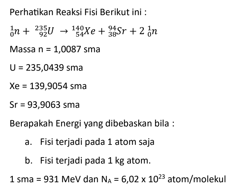 Perhatikan Reaksi Fisi Berikut ini :
_0^(1n+_(92)^(235)Uto _(54)^(140)Xe+_(38)^(94)Sr+2_0^1n
Massa n=1,0087 sma
U=235,0439sma
Xe=139,9054sma
Sr=93,9063sma
Berapakah Energi yang dibebaskan bila : 
a. Fisi terjadi pada 1 atom saja 
b. Fisi terjadi pada 1 kg atom.
1sma=931 MeV dan N_A)=6,02* 10^(23) atom/molekul