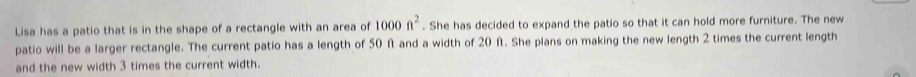 Lisa has a patio that is in the shape of a rectangle with an area of 1000n^2. She has decided to expand the patio so that it can hold more furniture. The new 
patio will be a larger rectangle. The current patio has a length of 50 f and a width of 20 f. She plans on making the new length 2 times the current length 
and the new width 3 times the current width.