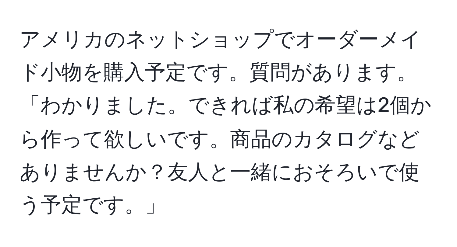 アメリカのネットショップでオーダーメイド小物を購入予定です。質問があります。「わかりました。できれば私の希望は2個から作って欲しいです。商品のカタログなどありませんか？友人と一緒におそろいで使う予定です。」