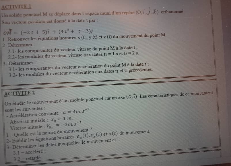 ACTIVITE 1 
Un solide ponctuel M se déplace dans 1 espace muni d'un repère (0,vector i,vector j,vector k) orthonormé. 
Son vecteur position est donné à la date t par :
vector OM=(-2t+5)vector i+(4t^2+t-3)vector j
1- Retrouver les équations horaires x(t,y(t) et z (t) du mouvement du point M. 
2- Déterminer : 
2.1- les composantes du vecteur vite se du point M à la date t; 
2.2- les modules du vecteur vitesse a 1x dates t_1=1s et t_2=2s. 
3- Déterminer : 
3.1- les composantes du vecteur accélération du point M à la date t; 
3.2- les modules du vecteur accélération aux dates t1 et t2 précédentes. 
ACTIVITE 2 
On étudie le mouvement d'un mobile ponctuel sur un axe (0,vector i) Les caractéristiques de ce mouvement 
sont les suivantes a=4m.s^(-2)
- Accélération constante : 
- Abscisse initiale : x_0=1m
- Vitesse initiale : V_0x=-3m.s^(-1)
l - Quelle est le nature du mouvement ? 
2- Établir les équations horaires a_x(t), v_x(t) et x(t) du mouvement. 
3- Déterminer les dates auxquelles le mouvement est : 
3.1 - accéléré 
3.2 - retardé.