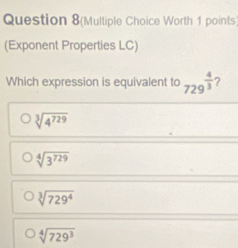 Question 8(Multiple Choice Worth 1 points)
(Exponent Properties LC)
Which expression is equivalent to 729^(frac 4)3 ?
sqrt[3](4^(729))
sqrt[4](3^(729))
sqrt[3](729^4)
sqrt[4](729^3)