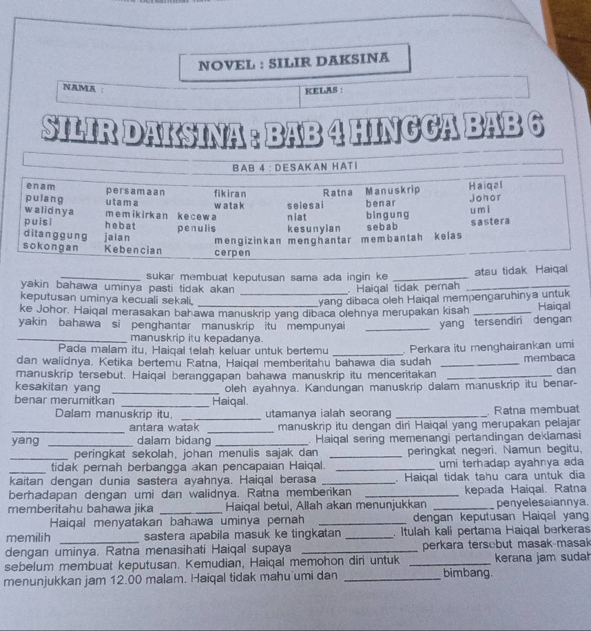 NOVEL : SILIR DAKSINA
NAMA : KELAS :
SILIR DAKSINA : BAB 4 HINGGA BAI
_sukar membuat keputusan sama ada ingin ke _atau tidak Haiqal
yakin bahawa uminya pasti tidak akan . Haiqal tidak pernah_
keputusan uminya kecuali sekali,
_yang dibaca oleh Haiqal mempengaruhinya untuk
ke Johor. Haiqal merasakan bahawa manuskrip yang dibaca olehnya merupakan kisah _Haiqal
yakin bahawa si penghantar manuskrip itu mempunyai_
yang tersendiri dengan
_manuskrip itu kepadanya.
Pada malam itu, Haiqal telah keluar untuk bertemu _. Perkara itu menghairankan umi
dan walidnya. Ketika bertemu Ratna, Haiqal memberitahu bahawa dia sudah _membaca
manuskrip tersebut. Haiqal beranggapan bahawa manuskrip itu menceritakan _dan
kesakitan yang _oleh ayahnya. Kandungan manuskrip dalam manuskrip itu benar-
benar merumitkan _Haiqal.
Dalam manuskrip itu, _utamanya ialah seorang _. Ratna membuat
_antara watak _manuskrip itu dengan diri Haiqal yang merupakan pelajar
yang _dalam bidang _ Haiqal sering memenangi pertandingan deklamasi
_peringkat sekolah, johan menulis sajak dan _peringkat negeri. Namun begitu,
_tidak pernah berbangga akan pencapaian Haiqal. _umi terhadap ayahnya ada
kaitan dengan dunia sastera ayahnya. Haiqal berasa _. Haiqal tidak tahu cara untuk dia
berhadapan dengan umi dan walidnya. Ratna memberikan _kepada Haiqal. Ratna
memberitahu bahawa jika _Haiqal betul, Allah akan menunjukkan _penyelesaiannya.
Haiqal menyatakan bahawa uminya pernah _dengan keputusan Haiqal yan
memilih sastera apabila masuk ke tingkatan _. Itulah kali pertama Haiqal berkeras
dengan uminya. Ratna menasihati Haiqal supaya _perkara tersebut masak-masak
sebelum membuat keputusan. Kemudian, Haiqal memohon diri untuk _kerana jam sudał
menunjukkan jam 12.00 malam. Haiqal tidak mahu umi dan_
bimbang.