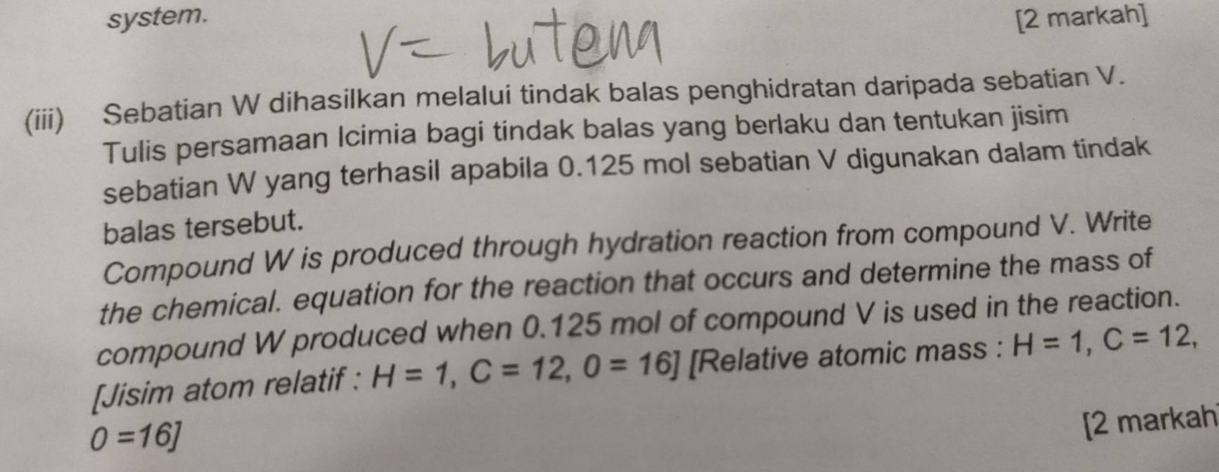 system. [2 markah] 
(iii) Sebatian W dihasilkan melalui tindak balas penghidratan daripada sebatian V. 
Tulis persamaan Icimia bagi tindak balas yang berlaku dan tentukan jisim 
sebatian W yang terhasil apabila 0.125 mol sebatian V digunakan dalam tindak 
balas tersebut. 
Compound W is produced through hydration reaction from compound V. Write 
the chemical. equation for the reaction that occurs and determine the mass of 
compound W produced when 0.125 mol of compound V is used in the reaction. 
[Jisim atom relatif : H=1, C=12, O=16] [Relative atomic mass : H=1, C=12,
0=16]
[2 markah