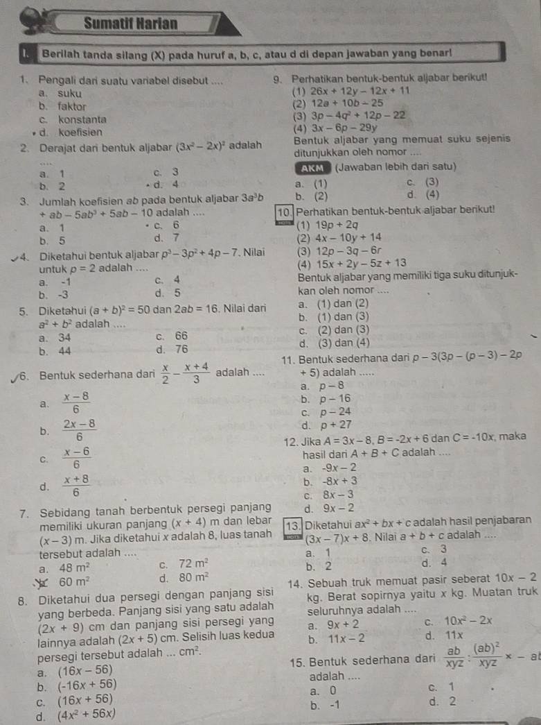 Sumatif Harian
Berilah tanda silang (X) pada huruf a, b, c, atau d di depan jawaban yang benar!
1. Pengali dari suatu variabel disebut .... 9. Perhatikan bentuk-bentuk aljabar berikut!
a. suku (1) 26x+12y-12x+11
b. faktor (2) 12a+10b-25
c. konstanta (3) 3p-4q^2+12p-22
d. koefisien (4) 3x-6p-29y
2. Derajat dari bentuk aljabar (3x^2-2x)^2 adalah Bentuk aljabar yang memuat suku sejenis
ditunjukkan oleh nomor_
a. 1 c. 3 AKM (Jawaban lebih dari satu)
b. 2 •d. 4 a. (1) d. (4) c. (3)
3. Jumlah koefisien ab pada bentuk aljabar 3a^3b b. (2)
+ab-5ab^3+5ab-10 adalah .... 10. Perhatikan bentuk-bentuk aljabar berikut!
a. 1 c. 6 (1) 19p+2q
b. 5 d、7 (2) 4x-10y+14
4. Diketahui bentuk aljabar p^3-3p^2+4p-7 Nilai (3) 12p-3q-6r
untuk p=2 adalah .... (4) 15x+2y-5z+13
a. -1 c. 4 Bentuk aljabar yang memiliki tiga suku ditunjuk-
b. -3 d 5 kan oleh nomor ....
5. Diketahui (a+b)^2=50 dan 2ab=16. Nilai dari a. (1) dan (2)
a^2+b^2 adalah .... b. (1) dan (3)
c. (2) dan (3)
a. 34 c. 66 d. (3) dan (4)
b. 44 d. 76
11. Bentuk sederhana dari p-3(3p-(p-3)-2p
6. Bentuk sederhana dari  x/2 - (x+4)/3  adalah .... + 5) adalah .....
a.
a.  (x-8)/6  p-8
b. p-16
C. p-24
b.  (2x-8)/6 
d. p+27
12. Jika A=3x-8,B=-2x+6 dan C=-10x , maka
C.  (x-6)/6  hasil dari A+B+C adalah ....
a. -9x-2
d.  (x+8)/6 
b. -8x+3
C. 8x-3
7. Sebidang tanah berbentuk persegi panjang d. 9x-2
memiliki ukuran panjang (x+4)m dan lebar 13. Diketahui ax^2+bx+ c adalah hasil penjabaran
(x-3)m. Jika diketahui x adalah 8, luas tanah (3x-7)x+8. Nilai a+b+c adalah ....
tersebut adalah .... a. 1 C. 3
a. 48m^2 C. 72m^2 b. 2 d. 4
60m^2 d. 80m^2
8. Diketahui dua persegi dengan panjang sisi 14. Sebuah truk memuat pasir seberat 10x-2
yang berbeda. Panjang sisi yang satu adalah kg. Berat sopirnya yaitu x kg. Muatan truk
seluruhnya adalah ....
(2x+9) cm dan panjang sisi persegi yang
lainnya adalah (2x+5)cm. Selisih luas kedua a. 9x+2 C. 10x^2-2x
b. 11x-2 d. 11x
persegi tersebut adalah ... cm^2.
a. (16x-56) 15. Bentuk sederhana dari  ab/xyz :frac (ab)^2xyz* -ai
adalah ....
b. (-16x+56) c. 1
a. 0
C. (16x+56) b. -1 d. 2
d. (4x^2+56x)