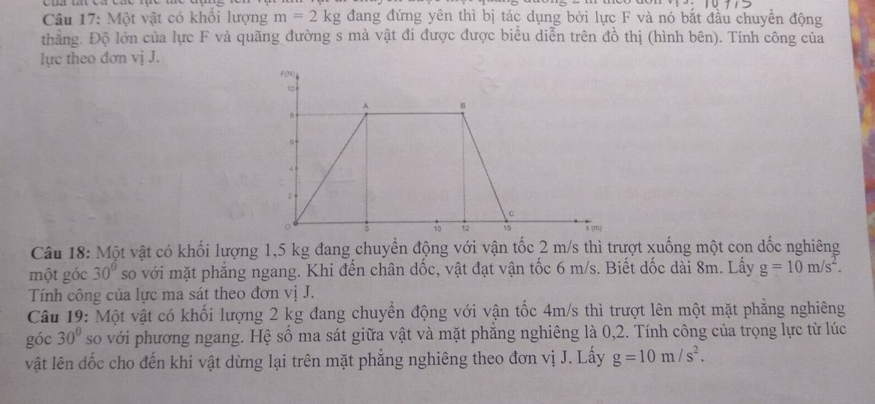 Một vật có khổi lượng m=2kg đang đứng yên thì bị tác dụng bởi lực F và nó bắt đầu chuyển động 
thăng. Độ lớn của lực F và quãng đường s mà vật đi được được biểu diễn trên đồ thị (hình bên). Tính công của 
lực theo đơn vị J. 
Câu 18: Một vật có khối lượng 1,5 kg đang chuyền động với vận tốc 2 m/s thì trượt xuống một con dốc nghiêng 
một góc 30° so với mặt phẳng ngang. Khi đến chân dốc, vật đạt vận tốc 6 m/s. Biết dốc dài 8m. Lấy g=10m/s^2. 
Tính công của lực ma sát theo đơn vị J. 
Câu 19: Một vật có khối lượng 2 kg đang chuyển động với vận tốc 4m/s thì trượt lên một mặt phẳng nghiêng 
góc 30° so với phương ngang. Hệ số ma sát giữa vật và mặt phẳng nghiêng là 0,2. Tính công của trọng lực từ lúc 
vật lên dốc cho đến khi vật dừng lại trên mặt phẳng nghiêng theo đơn vị J. Lấy g=10m/s^2.